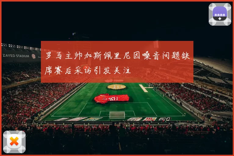 罗马主帅加斯佩里尼因嗓音问题缺席赛后采访引发关注
