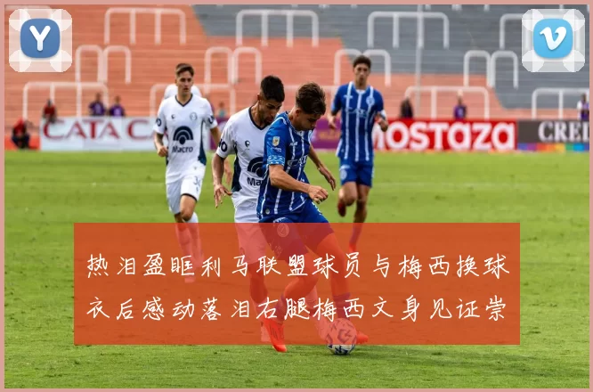 热泪盈眶利马联盟球员与梅西换球衣后感动落泪右腿梅西文身见证崇拜之情