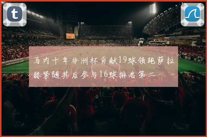 马内十年非洲杯贡献19球领跑萨拉赫紧随其后参与16球排名第二