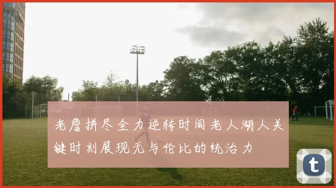 老詹拼尽全力逆转时间老人湖人关键时刻展现无与伦比的统治力