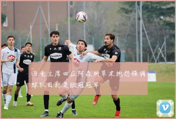 马竞主席回应阿森纳草皮抱怨强调球队目标是欧冠冠军
