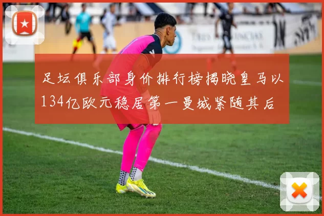 足坛俱乐部身价排行榜揭晓皇马以134亿欧元稳居第一曼城紧随其后