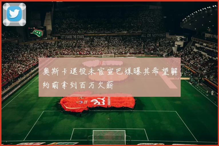 奥斯卡退役未官宣巴媒曝其希望解约前拿到百万欠薪