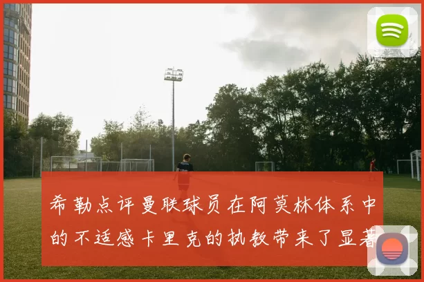 希勒点评曼联球员在阿莫林体系中的不适感卡里克的执教带来了显著变化