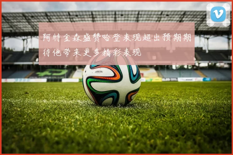 阿特金森盛赞哈登表现超出预期期待他带来更多精彩表现