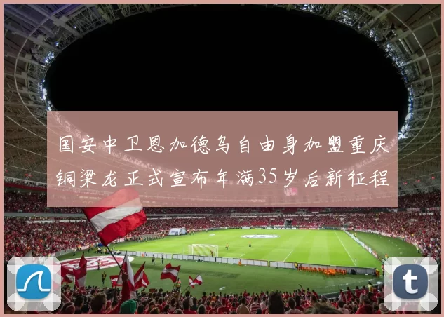 国安中卫恩加德乌自由身加盟重庆铜梁龙正式宣布年满35岁后新征程开启